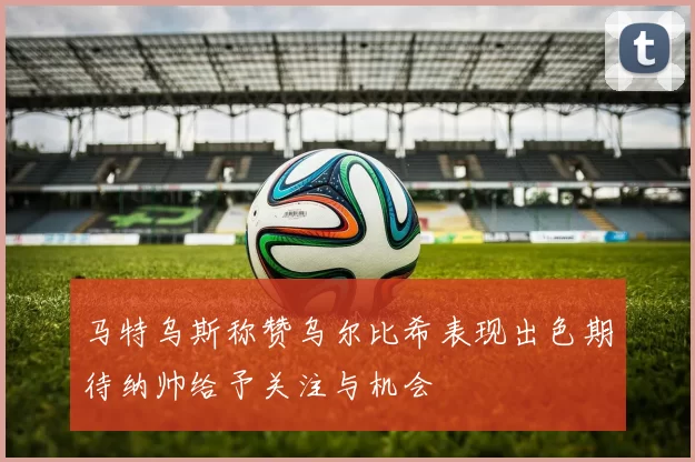马特乌斯称赞乌尔比希表现出色期待纳帅给予关注与机会
