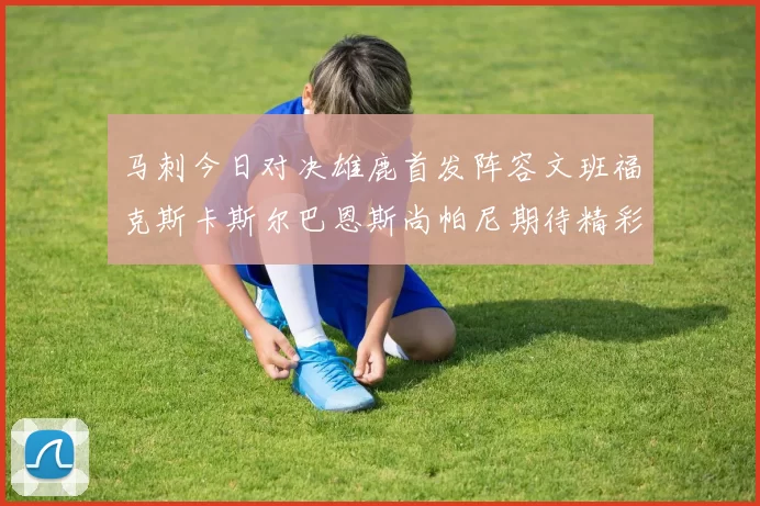 马刺今日对决雄鹿首发阵容文班福克斯卡斯尔巴恩斯尚帕尼期待精彩表现
