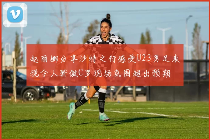 赵丽娜分享沙特之行感受U23男足表现令人骄傲C罗现场氛围超出预期