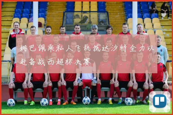 姆巴佩乘私人飞机抵达沙特全力以赴备战西超杯决赛