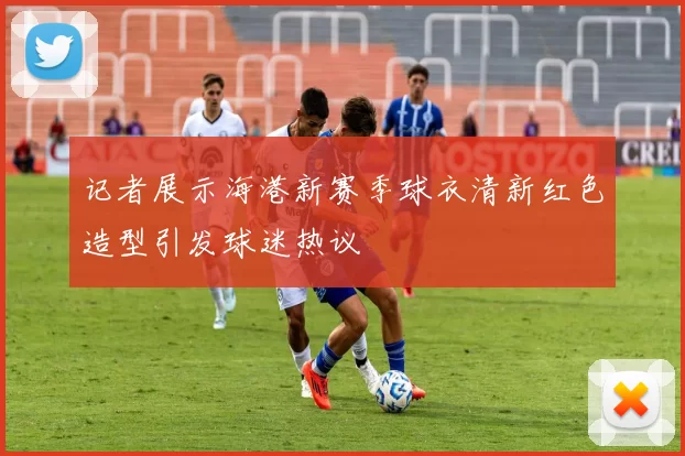 记者展示海港新赛季球衣清新红色造型引发球迷热议