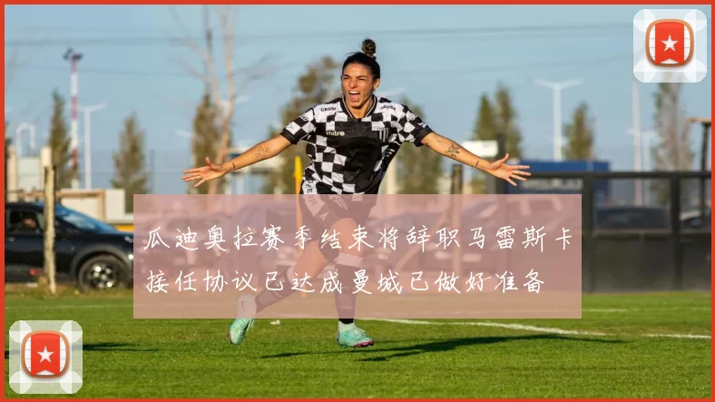 瓜迪奥拉赛季结束将辞职马雷斯卡接任协议已达成曼城已做好准备