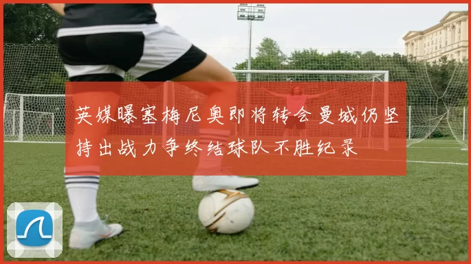 英媒曝塞梅尼奥即将转会曼城仍坚持出战力争终结球队不胜纪录
