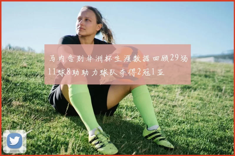 马内告别非洲杯生涯数据回顾29场11球8助助力球队夺得2冠1亚