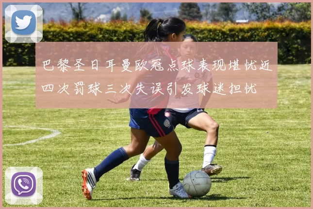 巴黎圣日耳曼欧冠点球表现堪忧近四次罚球三次失误引发球迷担忧